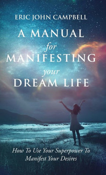 A Manual For Manifesting Your Dream Life: How To Use Your Superpower To Manifest Your Desires A Manual For Manifesting Your Dream Life: How To Use Your Superpower To Manifest Your Desires