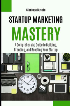 Startup Marketing Mastery: A Comprehensive Guide to Building, Branding, and Boosting Your Startup