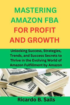 Mastering Amazon Fba for Profit and Growth: Unlocking Success, Strategies, Trends, and Success Secrets to Thrive in the Evolving World of Amazon Fulfi