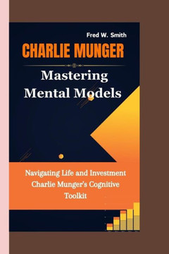 Charlie Munger: Mastering Mental Models- Navigating Life and Investment Charlie Munger's Cognitive Toolkit Charlie Munger: Mastering Mental Models- Navigating Life and Investment Charlie Munger's Cognitive Toolkit