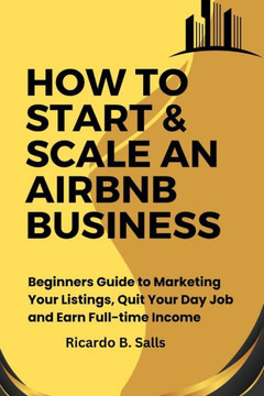 How to Start & Scale an Airbnb Business: Beginners Guide to Marketing Your Listings, Quit Your Day Job and Earn Full-time Income