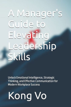 A Manager's Guide to Elevating Leadership Skills: Unlock Emotional Intelligence, Strategic Thinking, and Effective Communication for Modern Workplace