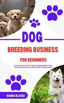 Dog Breeding Business for Beginners: A Comprehensive Guide to Ethical Dog Breeding Practices, Business Management, and Responsible Dog Ownership