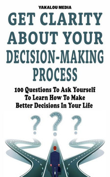 Get Clarity About Your Decision-Making Process: 100 Questions To Ask Yourself To Learn How To Make Better Decision In Your Life Get Clarity About Your Decision-Making Process: 100 Questions To Ask Yourself To Learn How To Make Better Decision In Your Life
