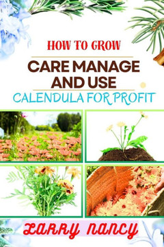 How to Grow Care Manage and Use Calendula for Profit: A Comprehensive Guide To Cultivating, Nurturing, And Expert Tips Strategies FOR Commercializing