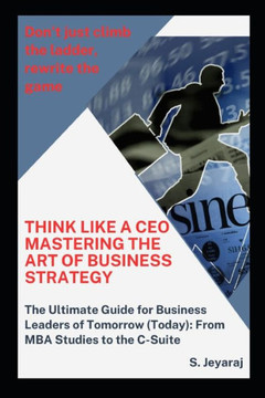 Think Like a CEO: Mastering the Art of Business Strategy: The Ultimate Guide for Business Leaders of Tomorrow (Today): From MBA Studies