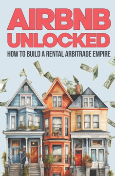 Airbnb Unlocked: Build a Rental Arbitrage Empire: Own a Rental Empire Without Owning a Property