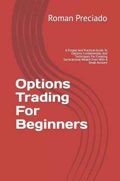 Options Trading For Beginners: A Simple And Practical Guide To Options Fundamentals And Techniques For Creating Generational Wealth Even With A Small