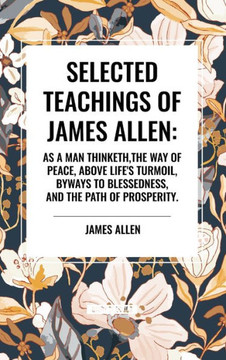 Selected Teachings of James Allen: As a Man Thinketh, the Way of Peace, Above Life's Turmoil, Byways to Blessedness, and the Path of Prosperity. Selected Teachings of James Allen: As a Man Thinketh, the Way of Peace, Above Life's Turmoil, Byways to Blessedness, and the Path of Prosperity.