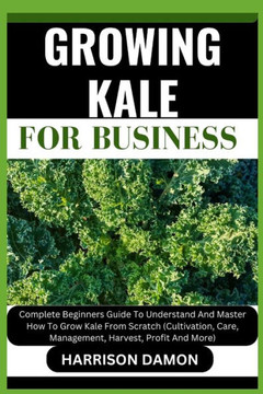 Growing Kale for Business: Complete Beginners Guide To Understand And Master How To Grow Kale From Scratch (Cultivation, Care, Management, Harves