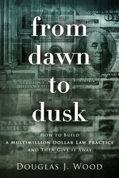From Dawn to Dusk: How to Build a Multimillion Dollar Law Practice and Then Give it Away From Dawn to Dusk: How to Build a Multimillion Dollar Law Practice and Then Give it Away