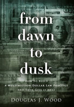 From Dawn to Dusk: How to Build a Multimillion Dollar Law Practice and Then Give it Away From Dawn to Dusk: How to Build a Multimillion Dollar Law Practice and Then Give it Away