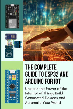 The Complete Guide to Esp32 and Arduino for Iot: Unleash the Power of the Internet of Things Build Connected Devices and Automate Your World