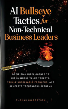 AI Bullseye Tactics For Non-technical Business Leaders: Artificial Intelligence to Hit Business Value Targets, Tackle Unsolvable Problems, and Generat