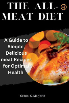 The All-Meat Diet: A Guide to Simple, Delicious meat Recipes for Optimal Health