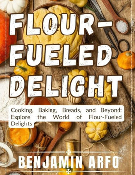Flour-Fueled Delights: Cooking, Baking, Breads, and Beyond: Explore the World of Flour-Fueled Delights