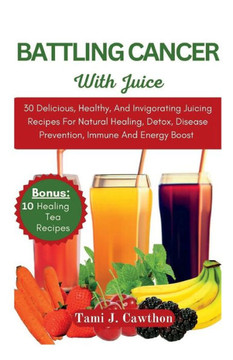 Battling Cancer with Juice: 30 Delicious, Healthy, And Invigorating Juicing Recipes For Natural Healing, Detox, Disease Prevention, Immune And Ene