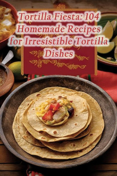 Tortilla Fiesta: 104 Homemade Recipes for Irresistible Tortilla Dishes