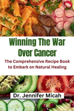 Winning The War Over Cancer: The Comprehensive Recipe Book to Embark on Natural Healing