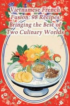 Vietnamese French Fusion: 98 Recipes Bringing the Best of Two Culinary Worlds