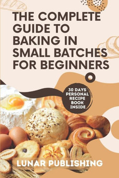 The Complete Guide to Baking in Small Batches for Beginners: Satisfy Your Cravings with 60+ Easy, Quick and Stress-Free Irresistible Recipes