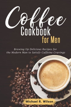 Coffee Cookbook For Men: Brewing Up Delicious Recipes for the Modern Man to Satisfy Caffeine Cravings