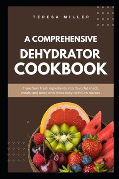 A comprehensive dehydrator cookbook: Transform fresh ingredients into flavorful snacks, meals, and more with these easy-to-follow recipes
