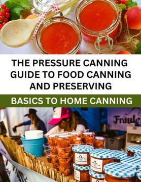The Pressure Canning Guide To Food Canning And Preserving: Basics Of Home Canning For Beginners The Pressure Canning Guide To Food Canning And Preserving: Basics Of Home Canning For Beginners