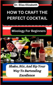 How to Craft the Perfect Cocktail: Mixology For Beginners: Shake, Stir, And Sip Your Way To Bartending Excellence