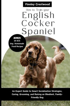 How to Train Your English Cocker Spaniel: An Expert Guide to Smart Socialization Strategies, Caring, Grooming, and Raising an Obedient, Family-Friendl