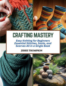 Crafting Mastery: Easy Knitting for Beginners Essential Stitches, Socks, and Scarves All in a Single Book