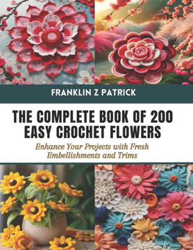 The Complete Book of 200 Easy Crochet Flowers: Enhance Your Projects with Fresh Embellishments and Trims