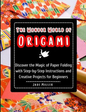 The Wonder World of Origami: Discover the Magic of Paper Folding with Step-by-Step Instructions and Creative Projects for Beginners