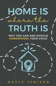 Home Is Where The Truth Is: Why You Can and Should Homeschool Your Child