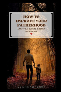 How to Improve Your Fatherhood: a practical guide to become a great father How to Improve Your Fatherhood: a practical guide to become a great father