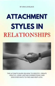 Attachment Styles in Relationships: The Ultimate Guide On How To Identify, Create Healthy, Long-Lasting Connections, And Discover Ways To Find And Kee