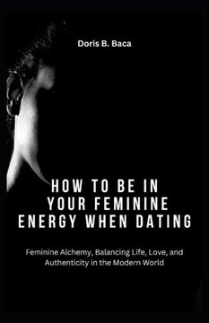 How to Be in Your Feminine Energy When Dating: Feminine Alchemy, Balancing Life, Love, and Authenticity in the Modern World