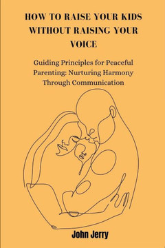 How to Raise Your Kids Without Raising Your Voice: Guiding Principles for Peaceful Parenting: Nurturing Harmony Through Communication