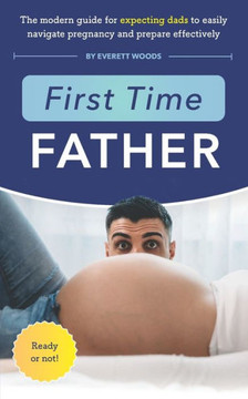 First Time Father: The Modern Guide for Expecting Dads to Easily Navigate Pregnancy and Prepare Effectively First Time Father: The Modern Guide for Expecting Dads to Easily Navigate Pregnancy and Prepare Effectively