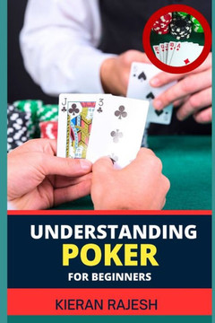 Understanding Poker for Beginners: A Comprehensive Guide to Understanding the Game, from Rules to Strategy, Table Etiquette, and Beyond (Perfect for N
