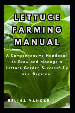 Lettuce Farming Manual: A Comprehensive Handbook to Grow and Manage a Lettuce Garden Successfully as a Beginner