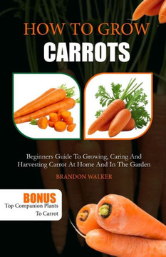 How to Grow Carrots: Beginners Guide to Growing, Caring And Harvesting Carrot At Home And in The Garden