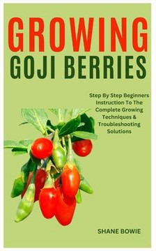 Growing Goji Berries: Step By Step Beginners Instruction To The Complete Growing Techniques & Troubleshooting Solutions