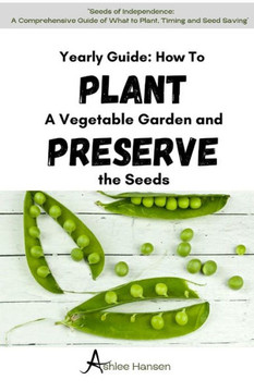 A Yearly Guide to Planting a Vegetable Garden and Preserving the Garden Seeds: A Comprehensive Guide to planning What to Plant, Timing, And Seed Savin