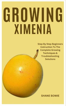 Growing Ximenia: Step By Step Beginners Instruction To The Complete Growing Techniques & Troubleshooting Solutions