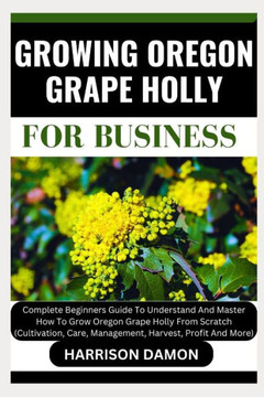 Growing Oregon Grape Holly for Business: Complete Beginners Guide To Understand And Master How To Grow Oregon Grape Holly From Scratch (Cultivation, C