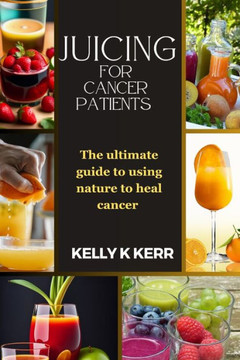 Juicing for Cancer Patients: The ultimate guide to using nature to heal cancer