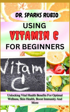 Using Vitamin C for Beginners: Unlocking Vital Health Benefits For Optimal Wellness, Skin Health, Boost Immunity And More Using Vitamin C for Beginners: Unlocking Vital Health Benefits For Optimal Wellness, Skin Health, Boost Immunity And More