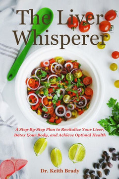 The Liver Whisperer: A Step-By-Step Plan to Revitalize Your Liver, Detox Your Body, and Achieve Optimal Health