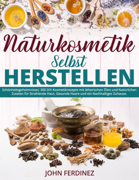Naturkosmetik Selbst Herstellen: Sch?heitsgeheimnisse 300 DIY-Kosmetikrezepte mit ?herischen ?en und Nat?lichen Zutaten f? Strahlende Haut, Gesun